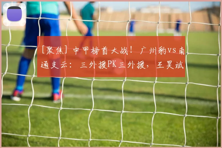 [聚焦] 中甲榜首大战！广州豹vs南通支云：三外援PK三外援，王昊斌先发